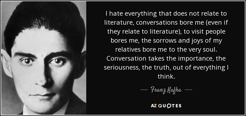 I hate everything that does not relate to literature, conversations bore me (even if they relate to literature), to visit people bores me, the sorrows and joys of my relatives bore me to the very soul. Conversation takes the importance, the seriousness, the truth, out of everything I think. - Franz Kafka