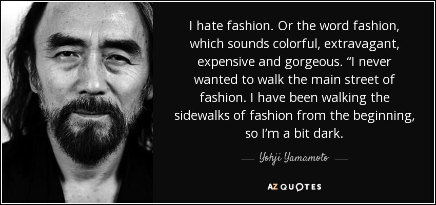 I hate fashion. Or the word fashion, which sounds colorful, extravagant, expensive and gorgeous. “I never wanted to walk the main street of fashion. I have been walking the sidewalks of fashion from the beginning, so I’m a bit dark. - Yohji Yamamoto