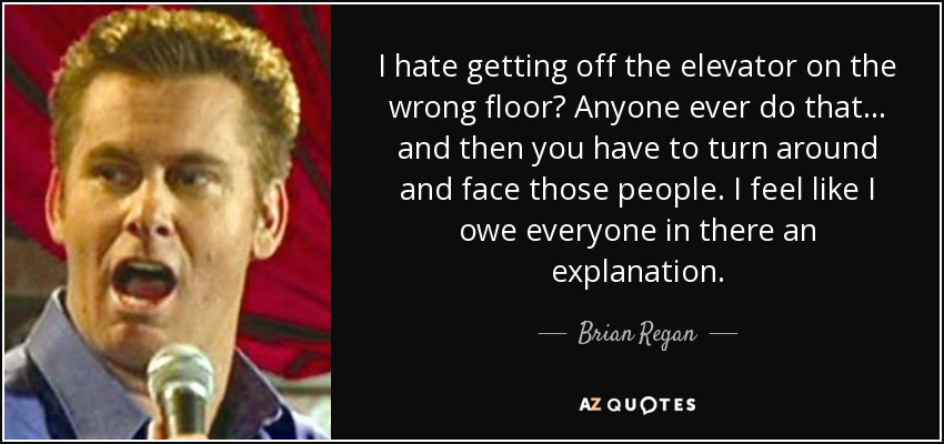I hate getting off the elevator on the wrong floor? Anyone ever do that... and then you have to turn around and face those people. I feel like I owe everyone in there an explanation. - Brian Regan