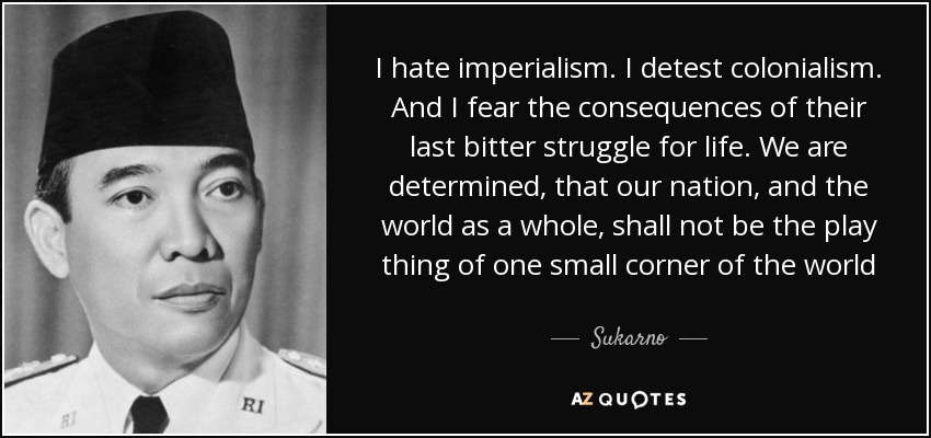 I hate imperialism. I detest colonialism. And I fear the consequences of their last bitter struggle for life. We are determined, that our nation, and the world as a whole, shall not be the play thing of one small corner of the world - Sukarno