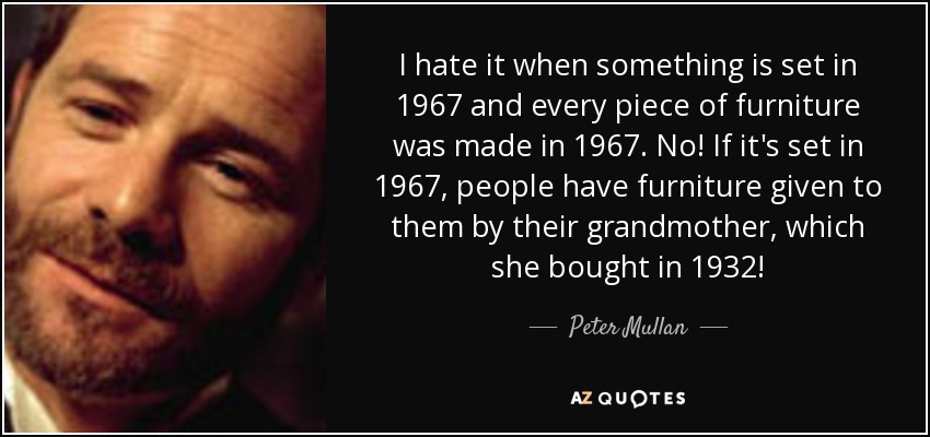 I hate it when something is set in 1967 and every piece of furniture was made in 1967. No! If it's set in 1967, people have furniture given to them by their grandmother, which she bought in 1932! - Peter Mullan