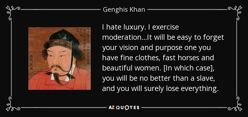 I hate luxury. I exercise moderation…It will be easy to forget your vision and purpose one you have fine clothes, fast horses and beautiful women. [In which case], you will be no better than a slave, and you will surely lose everything. - Genghis Khan