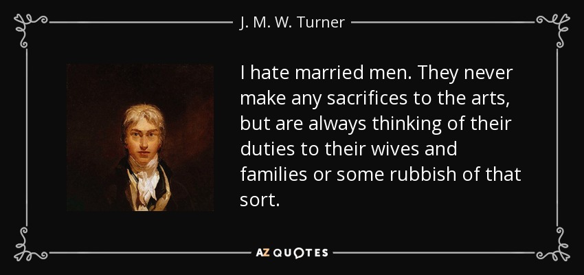 I hate married men. They never make any sacrifices to the arts, but are always thinking of their duties to their wives and families or some rubbish of that sort. - J. M. W. Turner