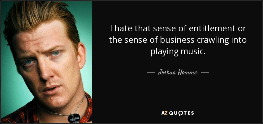 I hate that sense of entitlement or the sense of business crawling into playing music. - Joshua Homme