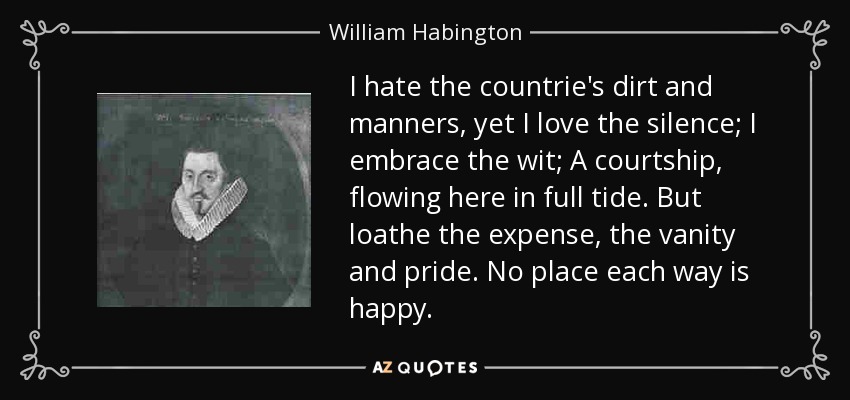 I hate the countrie's dirt and manners, yet I love the silence; I embrace the wit; A courtship, flowing here in full tide. But loathe the expense, the vanity and pride. No place each way is happy. - William Habington