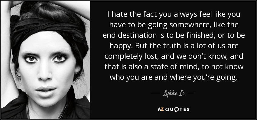 I hate the fact you always feel like you have to be going somewhere, like the end destination is to be finished, or to be happy. But the truth is a lot of us are completely lost, and we don’t know, and that is also a state of mind, to not know who you are and where you’re going. - Lykke Li