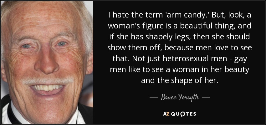 I hate the term 'arm candy.' But, look, a woman's figure is a beautiful thing, and if she has shapely legs, then she should show them off, because men love to see that. Not just heterosexual men - gay men like to see a woman in her beauty and the shape of her. - Bruce Forsyth