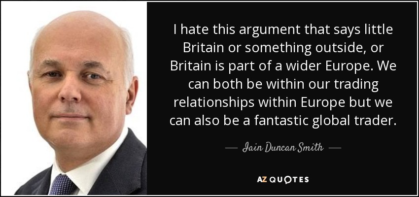 I hate this argument that says little Britain or something outside, or Britain is part of a wider Europe. We can both be within our trading relationships within Europe but we can also be a fantastic global trader. - Iain Duncan Smith
