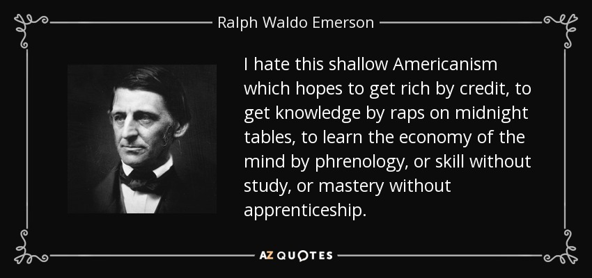 I hate this shallow Americanism which hopes to get rich by credit, to get knowledge by raps on midnight tables, to learn the economy of the mind by phrenology, or skill without study, or mastery without apprenticeship. - Ralph Waldo Emerson
