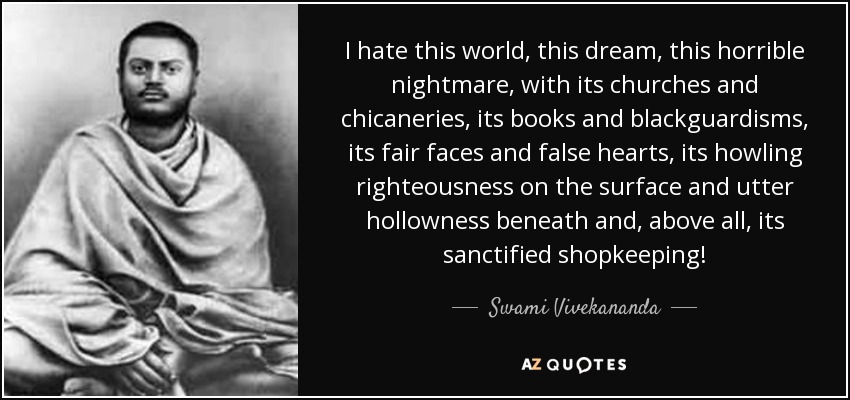 I hate this world, this dream, this horrible nightmare, with its churches and chicaneries, its books and blackguardisms, its fair faces and false hearts, its howling righteousness on the surface and utter hollowness beneath and, above all, its sanctified shopkeeping! - Swami Vivekananda