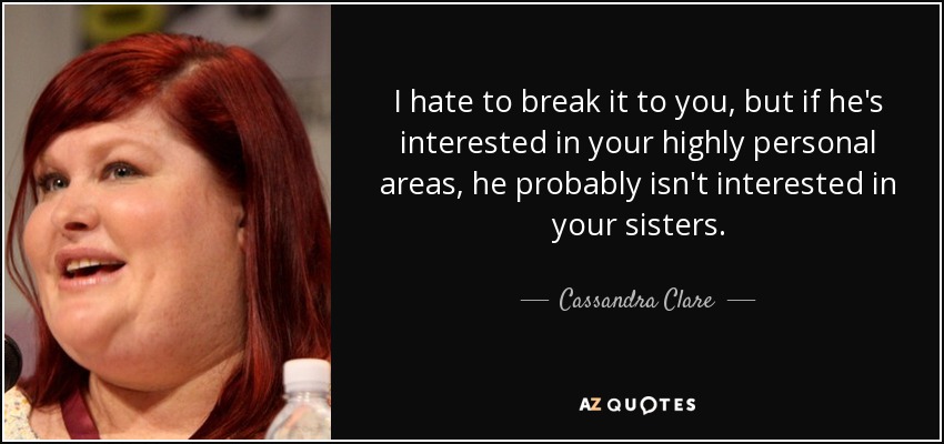 I hate to break it to you, but if he's interested in your highly personal areas, he probably isn't interested in your sisters. - Cassandra Clare