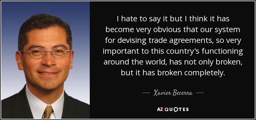 I hate to say it but I think it has become very obvious that our system for devising trade agreements, so very important to this country's functioning around the world, has not only broken, but it has broken completely. - Xavier Becerra