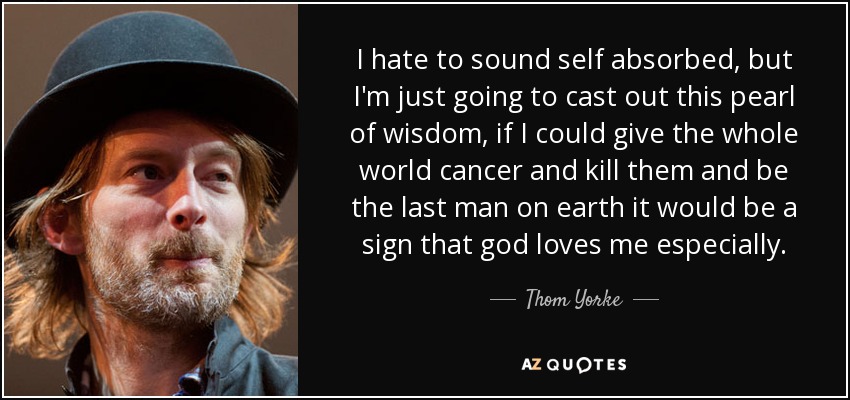 I hate to sound self absorbed, but I'm just going to cast out this pearl of wisdom, if I could give the whole world cancer and kill them and be the last man on earth it would be a sign that god loves me especially. - Thom Yorke