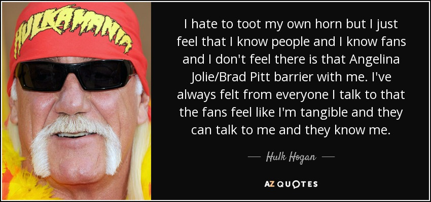 I hate to toot my own horn but I just feel that I know people and I know fans and I don't feel there is that Angelina Jolie/Brad Pitt barrier with me. I've always felt from everyone I talk to that the fans feel like I'm tangible and they can talk to me and they know me. - Hulk Hogan