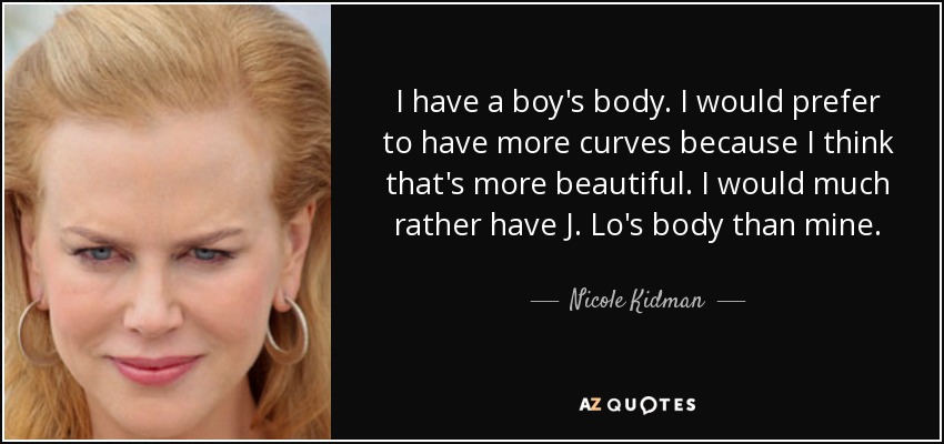 I have a boy's body. I would prefer to have more curves because I think that's more beautiful. I would much rather have J. Lo's body than mine. - Nicole Kidman