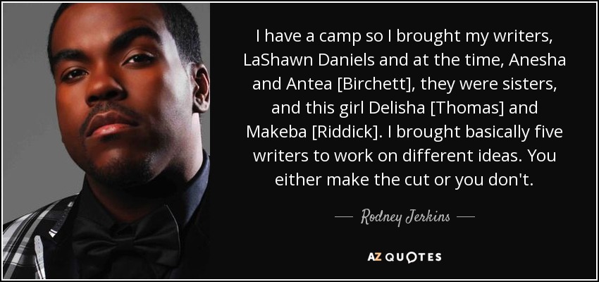 I have a camp so I brought my writers, LaShawn Daniels and at the time, Anesha and Antea [Birchett], they were sisters, and this girl Delisha [Thomas] and Makeba [Riddick]. I brought basically five writers to work on different ideas. You either make the cut or you don't. - Rodney Jerkins