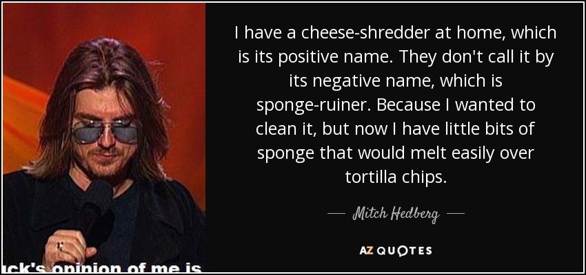 I have a cheese-shredder at home, which is its positive name. They don't call it by its negative name, which is sponge-ruiner. Because I wanted to clean it, but now I have little bits of sponge that would melt easily over tortilla chips. - Mitch Hedberg
