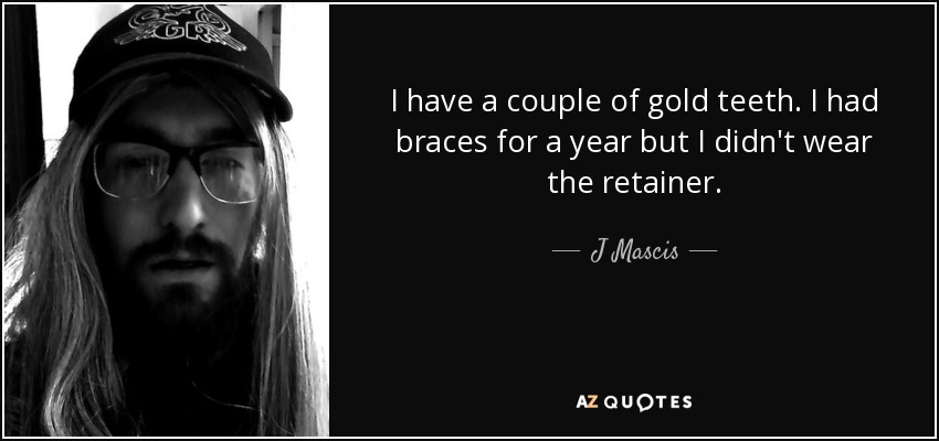I have a couple of gold teeth. I had braces for a year but I didn't wear the retainer. - J Mascis