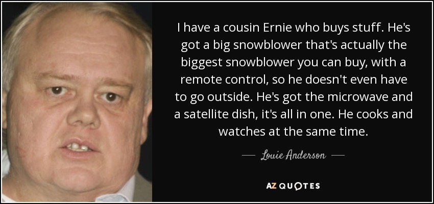 I have a cousin Ernie who buys stuff. He's got a big snowblower that's actually the biggest snowblower you can buy, with a remote control, so he doesn't even have to go outside. He's got the microwave and a satellite dish, it's all in one. He cooks and watches at the same time. - Louie Anderson