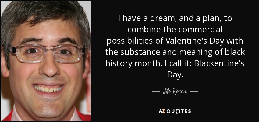I have a dream, and a plan, to combine the commercial possibilities of Valentine's Day with the substance and meaning of black history month. I call it: Blackentine's Day. - Mo Rocca