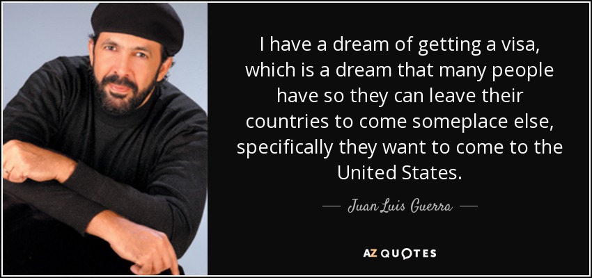 I have a dream of getting a visa, which is a dream that many people have so they can leave their countries to come someplace else, specifically they want to come to the United States. - Juan Luis Guerra