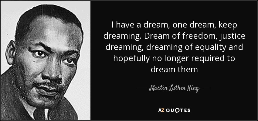 I have a dream, one dream, keep dreaming. Dream of freedom, justice dreaming, dreaming of equality and hopefully no longer required to dream them - Martin Luther King, Jr.