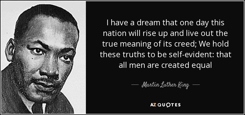 I have a dream that one day this nation will rise up and live out the true meaning of its creed; We hold these truths to be self-evident: that all men are created equal - Martin Luther King, Jr.