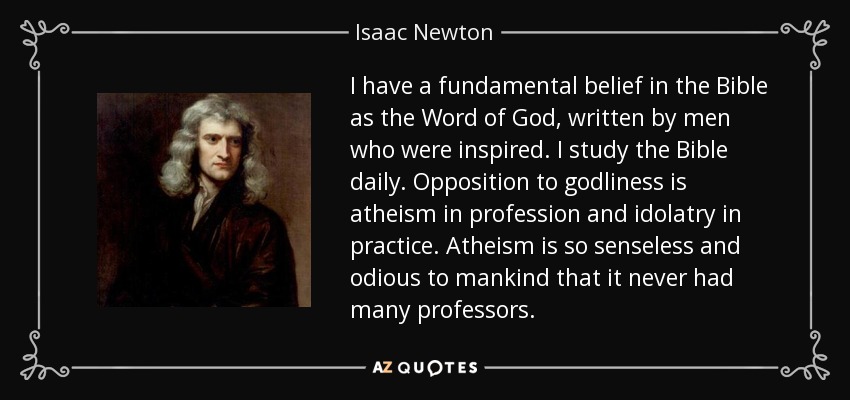 I have a fundamental belief in the Bible as the Word of God, written by men who were inspired. I study the Bible daily. Opposition to godliness is atheism in profession and idolatry in practice. Atheism is so senseless and odious to mankind that it never had many professors. - Isaac Newton