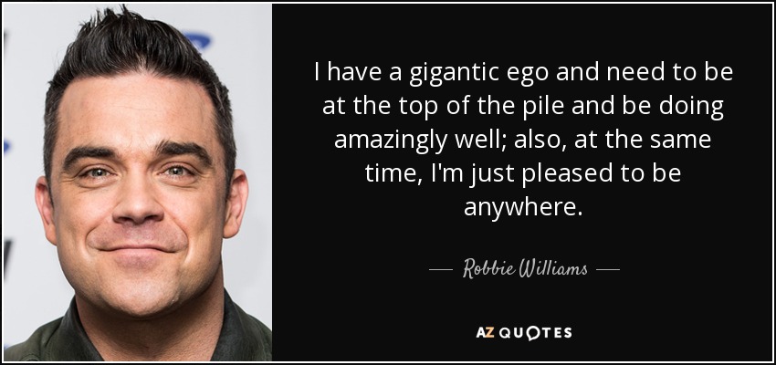 I have a gigantic ego and need to be at the top of the pile and be doing amazingly well; also, at the same time, I'm just pleased to be anywhere. - Robbie Williams