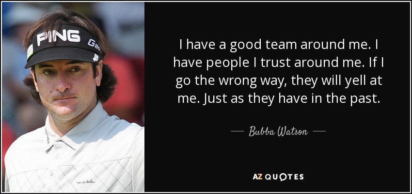 I have a good team around me. I have people I trust around me. If I go the wrong way, they will yell at me. Just as they have in the past. - Bubba Watson