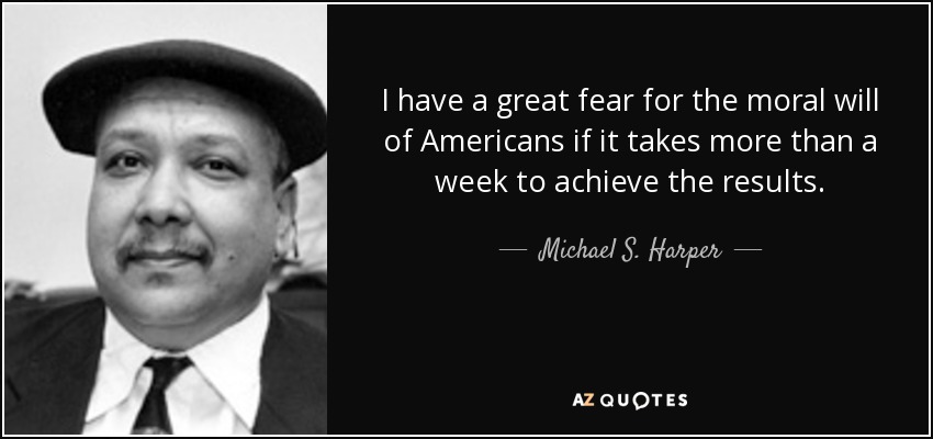 I have a great fear for the moral will of Americans if it takes more than a week to achieve the results. - Michael S. Harper