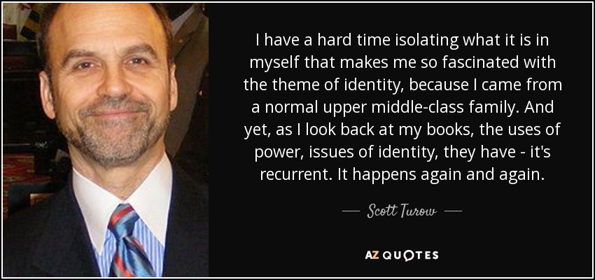 I have a hard time isolating what it is in myself that makes me so fascinated with the theme of identity, because I came from a normal upper middle-class family. And yet, as I look back at my books, the uses of power, issues of identity, they have - it's recurrent. It happens again and again. - Scott Turow