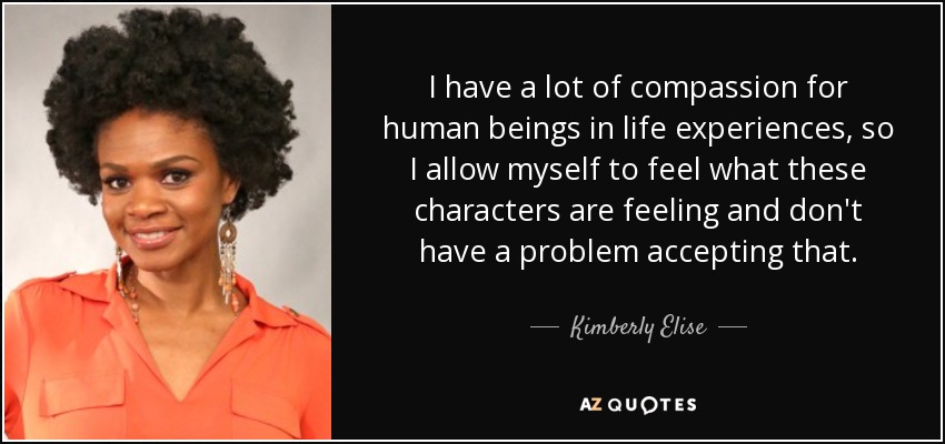 I have a lot of compassion for human beings in life experiences, so I allow myself to feel what these characters are feeling and don't have a problem accepting that. - Kimberly Elise