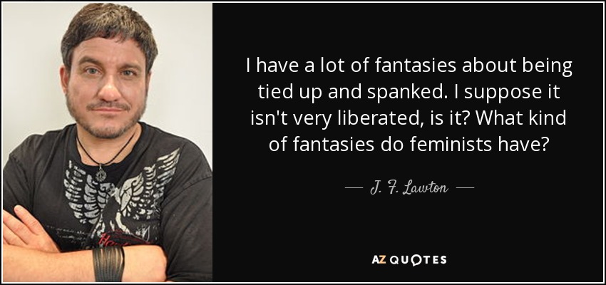 I have a lot of fantasies about being tied up and spanked. I suppose it isn't very liberated, is it? What kind of fantasies do feminists have? - J. F. Lawton
