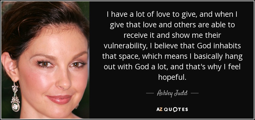 I have a lot of love to give, and when I give that love and others are able to receive it and show me their vulnerability, I believe that God inhabits that space, which means I basically hang out with God a lot, and that's why I feel hopeful. - Ashley Judd
