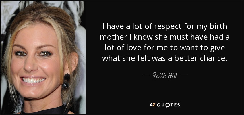 I have a lot of respect for my birth mother I know she must have had a lot of love for me to want to give what she felt was a better chance. - Faith Hill