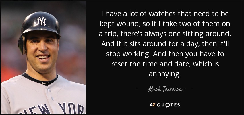 I have a lot of watches that need to be kept wound, so if I take two of them on a trip, there's always one sitting around. And if it sits around for a day, then it'll stop working. And then you have to reset the time and date, which is annoying. - Mark Teixeira