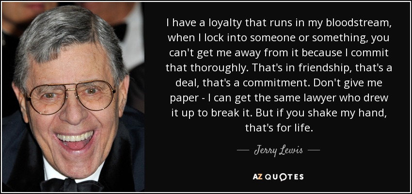 I have a loyalty that runs in my bloodstream, when I lock into someone or something, you can't get me away from it because I commit that thoroughly. That's in friendship, that's a deal, that's a commitment. Don't give me paper - I can get the same lawyer who drew it up to break it. But if you shake my hand, that's for life. - Jerry Lewis