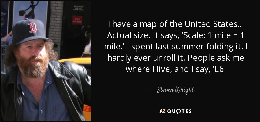 I have a map of the United States... Actual size. It says, 'Scale: 1 mile = 1 mile.' I spent last summer folding it. I hardly ever unroll it. People ask me where I live, and I say, 'E6. - Steven Wright