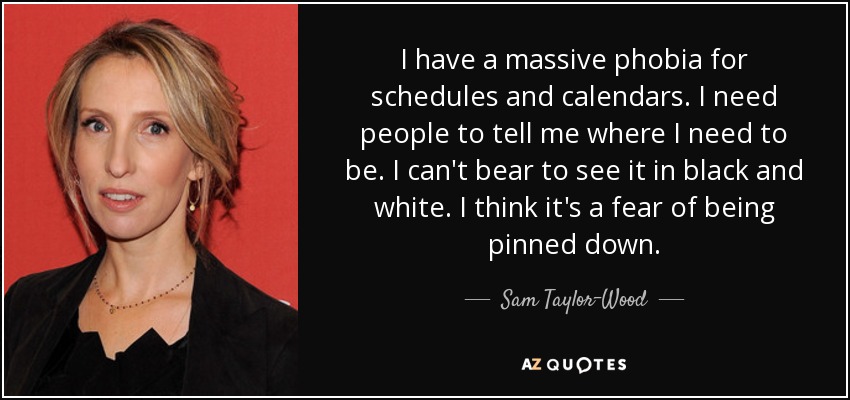 I have a massive phobia for schedules and calendars. I need people to tell me where I need to be. I can't bear to see it in black and white. I think it's a fear of being pinned down. - Sam Taylor-Wood