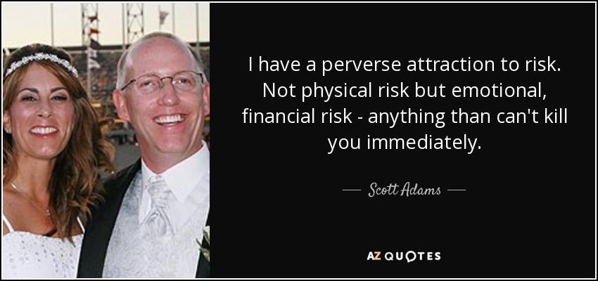 I have a perverse attraction to risk. Not physical risk but emotional, financial risk - anything than can't kill you immediately. - Scott Adams