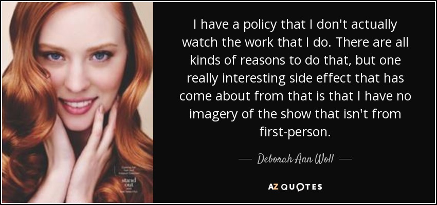 I have a policy that I don't actually watch the work that I do. There are all kinds of reasons to do that, but one really interesting side effect that has come about from that is that I have no imagery of the show that isn't from first-person. - Deborah Ann Woll