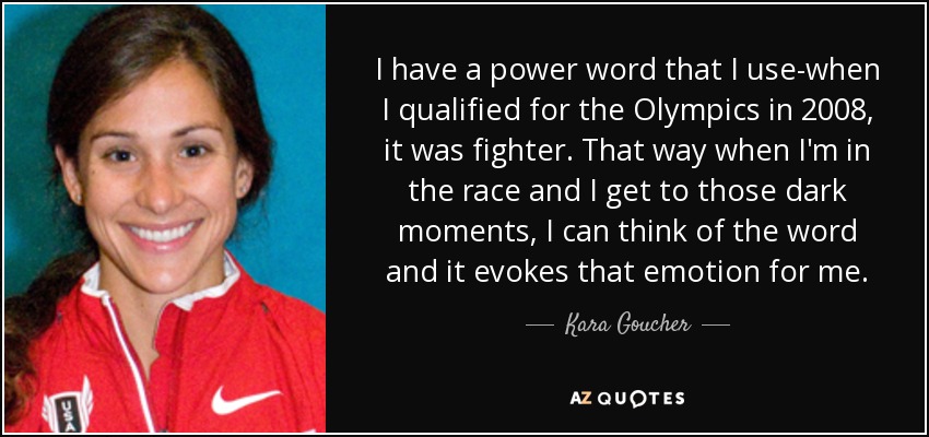I have a power word that I use-when I qualified for the Olympics in 2008, it was fighter. That way when I'm in the race and I get to those dark moments, I can think of the word and it evokes that emotion for me. - Kara Goucher