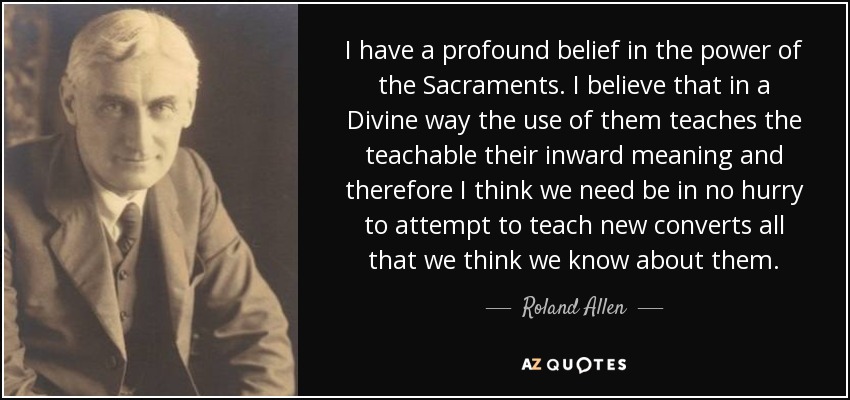 I have a profound belief in the power of the Sacraments. I believe that in a Divine way the use of them teaches the teachable their inward meaning and therefore I think we need be in no hurry to attempt to teach new converts all that we think we know about them. - Roland Allen