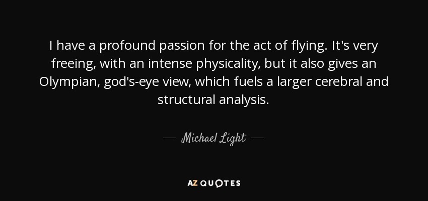 I have a profound passion for the act of flying. It's very freeing, with an intense physicality, but it also gives an Olympian, god's-eye view, which fuels a larger cerebral and structural analysis. - Michael Light