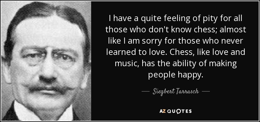 I have a quite feeling of pity for all those who don't know chess; almost like I am sorry for those who never learned to love. Chess, like love and music, has the ability of making people happy. - Siegbert Tarrasch