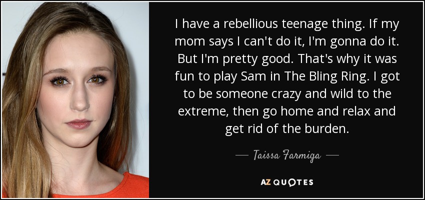 I have a rebellious teenage thing. If my mom says I can't do it, I'm gonna do it. But I'm pretty good. That's why it was fun to play Sam in The Bling Ring. I got to be someone crazy and wild to the extreme, then go home and relax and get rid of the burden. - Taissa Farmiga