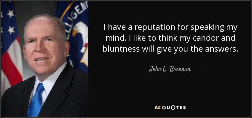 I have a reputation for speaking my mind. I like to think my candor and bluntness will give you the answers. - John O. Brennan