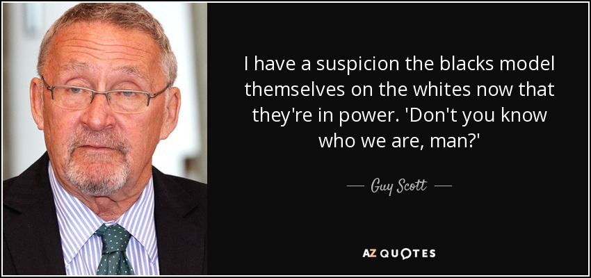 I have a suspicion the blacks model themselves on the whites now that they're in power. 'Don't you know who we are, man?' - Guy Scott