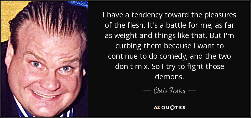 I have a tendency toward the pleasures of the flesh. It's a battle for me, as far as weight and things like that. But I'm curbing them because I want to continue to do comedy, and the two don't mix. So I try to fight those demons. - Chris Farley